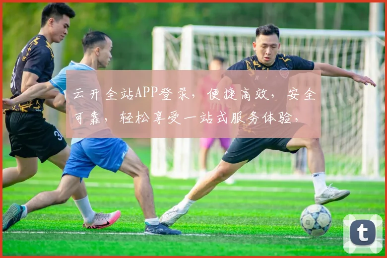 云开全站APP登录，便捷高效，安全可靠，轻松享受一站式服务体验，快来加入我们