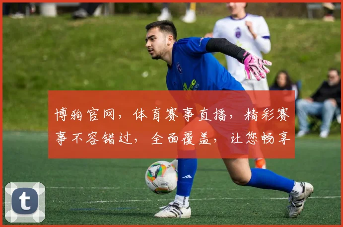博狗官网，体育赛事直播，精彩赛事不容错过，全面覆盖，让您畅享精彩每一刻，立即体验
