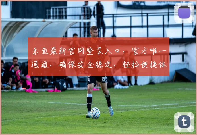 乐鱼最新官网登录入口，官方唯一通道，确保安全稳定，轻松便捷体验